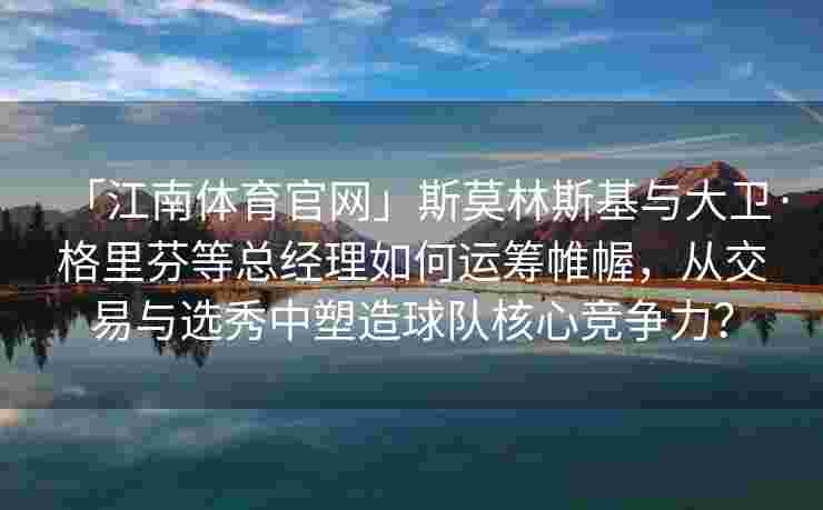 「江南体育官网」斯莫林斯基与大卫·格里芬等总经理如何运筹帷幄，从交易与选秀中塑造球队核心竞争力？