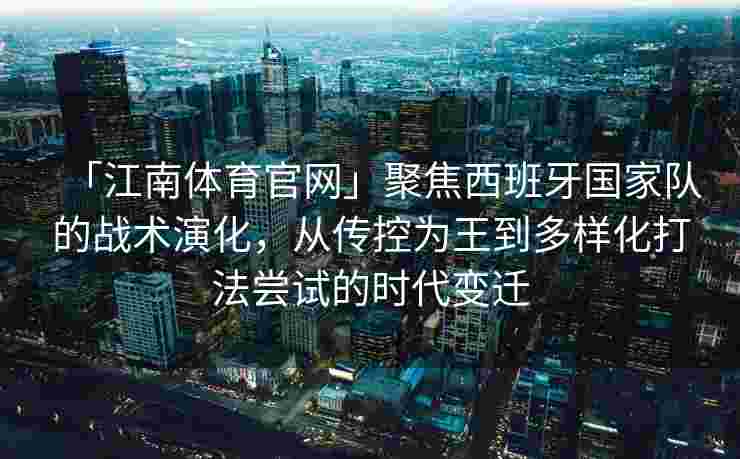 「江南体育官网」聚焦西班牙国家队的战术演化，从传控为王到多样化打法尝试的时代变迁