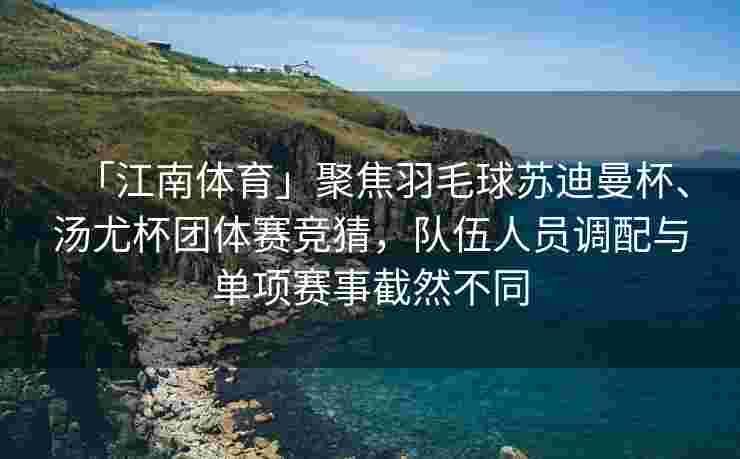 「江南体育」聚焦羽毛球苏迪曼杯、汤尤杯团体赛竞猜，队伍人员调配与单项赛事截然不同