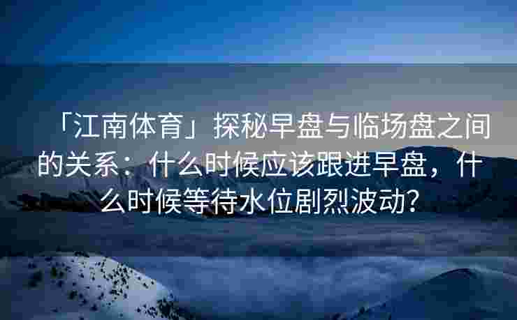 「江南体育」探秘早盘与临场盘之间的关系：什么时候应该跟进早盘，什么时候等待水位剧烈波动？