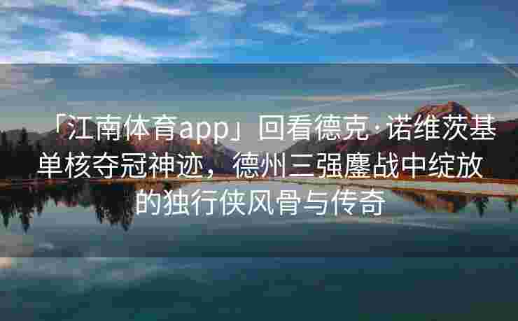 「江南体育app」回看德克·诺维茨基单核夺冠神迹，德州三强鏖战中绽放的独行侠风骨与传奇