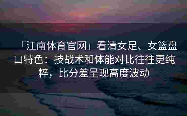 「江南体育官网」看清女足、女篮盘口特色：技战术和体能对比往往更纯粹，比分差呈现高度波动