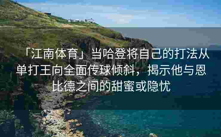 「江南体育」当哈登将自己的打法从单打王向全面传球倾斜，揭示他与恩比德之间的甜蜜或隐忧