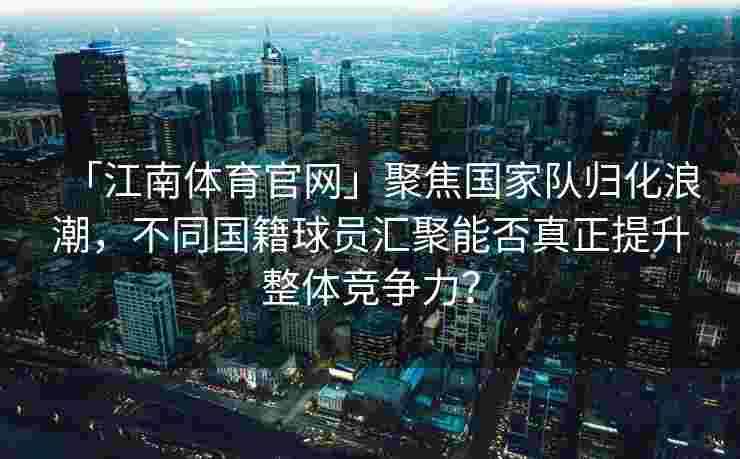 「江南体育官网」聚焦国家队归化浪潮，不同国籍球员汇聚能否真正提升整体竞争力？