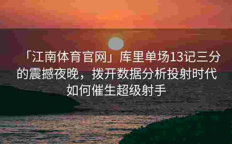 「江南体育官网」库里单场13记三分的震撼夜晚，拨开数据分析投射时代如何催生超级射手