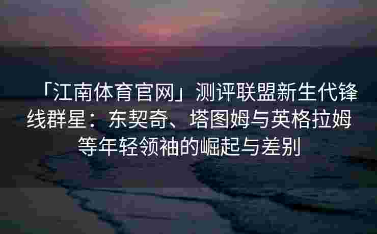 「江南体育官网」测评联盟新生代锋线群星：东契奇、塔图姆与英格拉姆等年轻领袖的崛起与差别