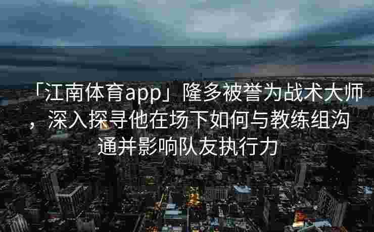 「江南体育app」隆多被誉为战术大师，深入探寻他在场下如何与教练组沟通并影响队友执行力