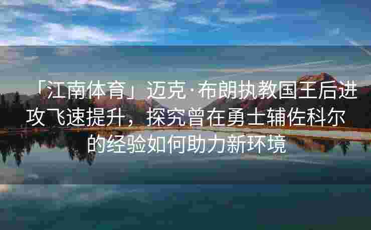 「江南体育」迈克·布朗执教国王后进攻飞速提升，探究曾在勇士辅佐科尔的经验如何助力新环境