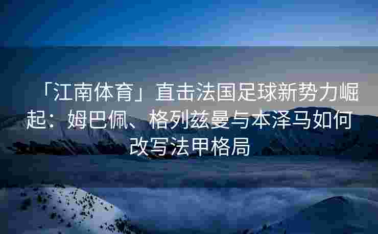 「江南体育」直击法国足球新势力崛起：姆巴佩、格列兹曼与本泽马如何改写法甲格局