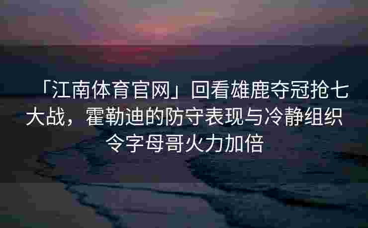 「江南体育官网」回看雄鹿夺冠抢七大战，霍勒迪的防守表现与冷静组织令字母哥火力加倍