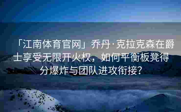 「江南体育官网」乔丹·克拉克森在爵士享受无限开火权，如何平衡板凳得分爆炸与团队进攻衔接？