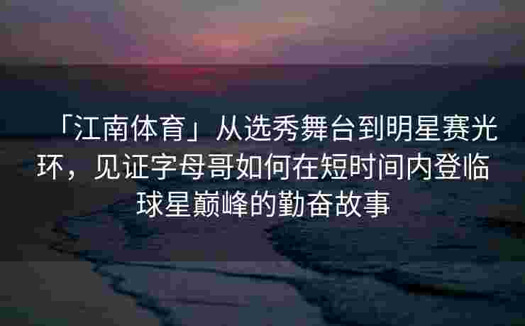 「江南体育」从选秀舞台到明星赛光环，见证字母哥如何在短时间内登临球星巅峰的勤奋故事
