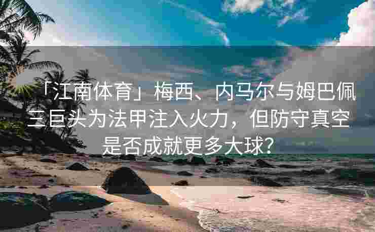 「江南体育」梅西、内马尔与姆巴佩三巨头为法甲注入火力，但防守真空是否成就更多大球？