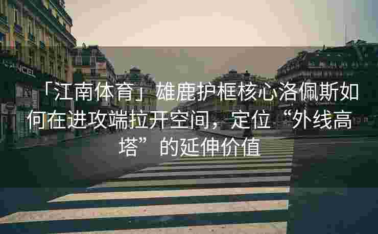 「江南体育」雄鹿护框核心洛佩斯如何在进攻端拉开空间，定位“外线高塔”的延伸价值