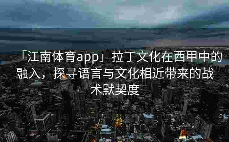 「江南体育app」拉丁文化在西甲中的融入,探寻语言与文化相近带来的战术默契度