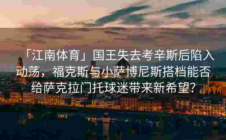 「江南体育」国王失去考辛斯后陷入动荡,福克斯与小萨博尼斯搭档能否给萨克拉门托球迷带来新希望?